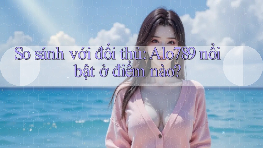 So sánh với đối thủ: Alo789 nổi bật ở điểm nào?