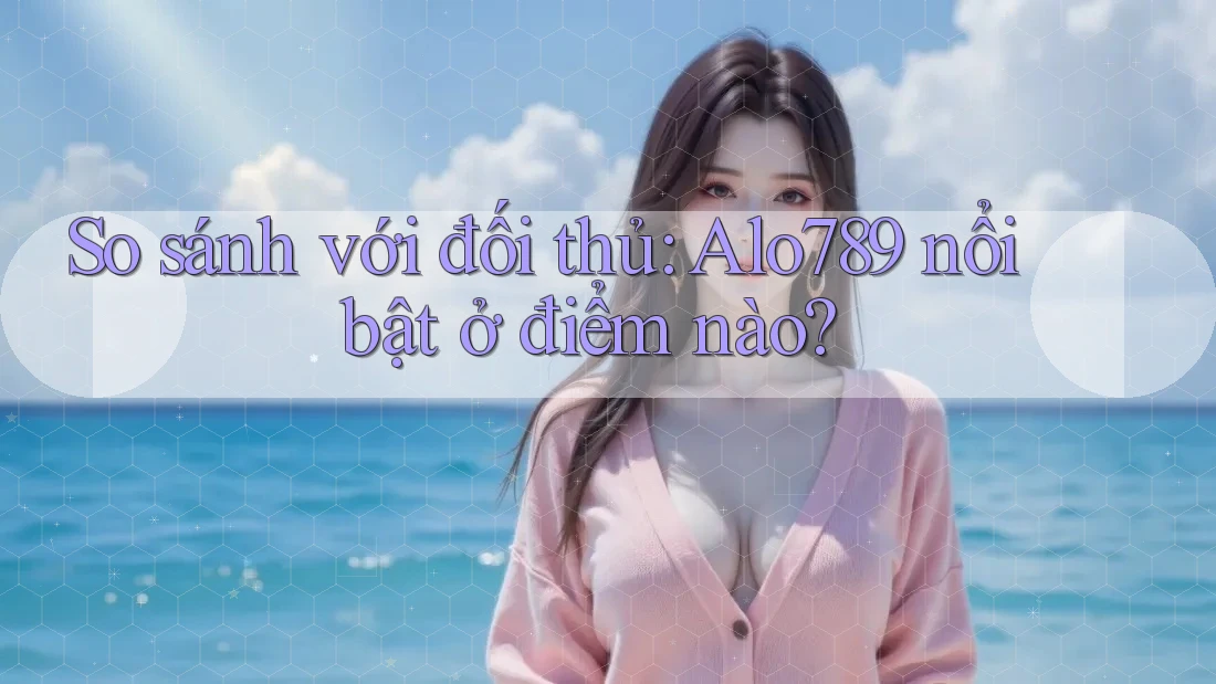 So sánh với đối thủ: Alo789 nổi bật ở điểm nào?