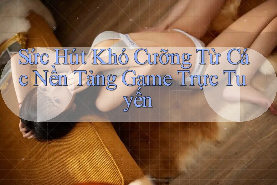 Sức Hút Khó Cưỡng Từ Các Nền Tảng Game Trực Tuyến
