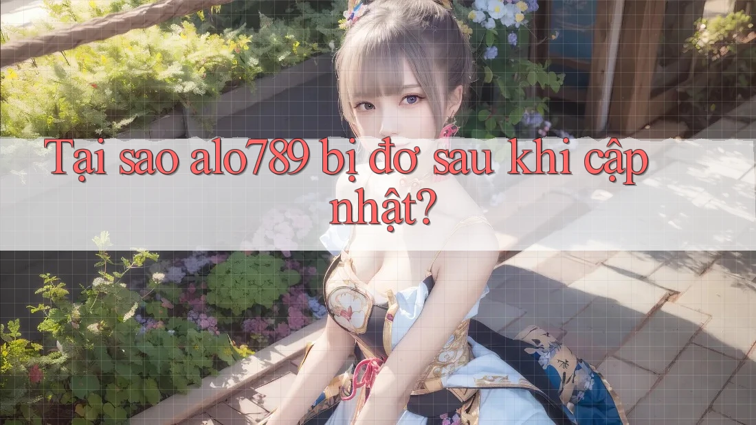 Tại sao alo789 bị đơ sau khi cập nhật?