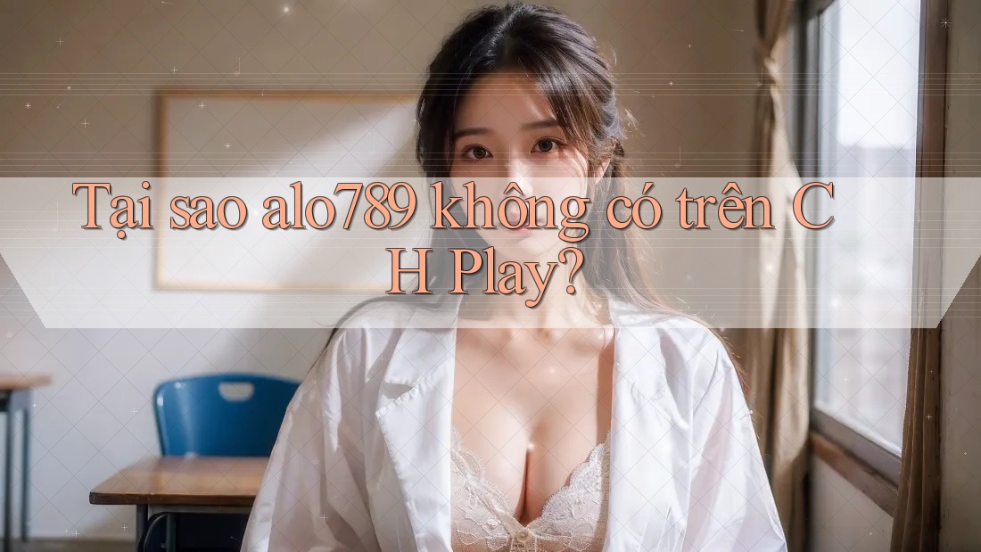 Tại sao alo789 không có trên CH Play?