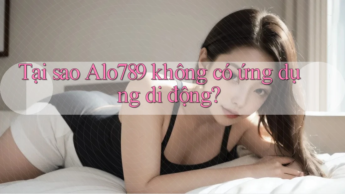 Tại sao Alo789 không có ứng dụng di động?