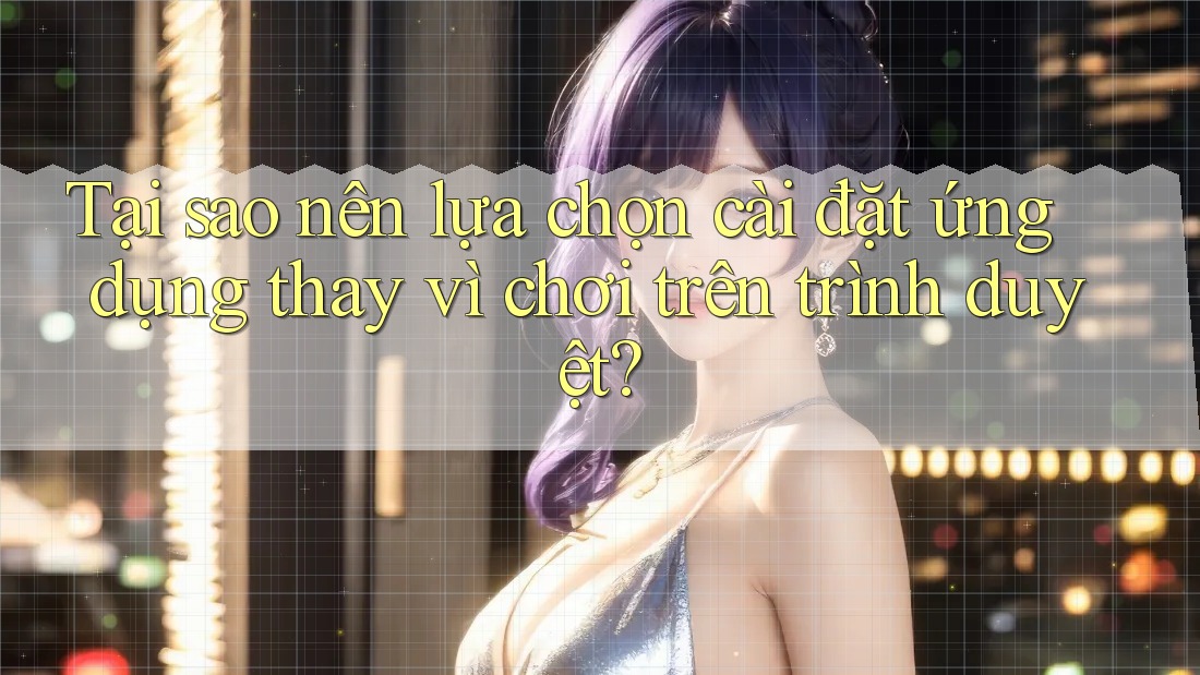 Tại sao nên lựa chọn cài đặt ứng dụng thay vì chơi trên trình duyệt?