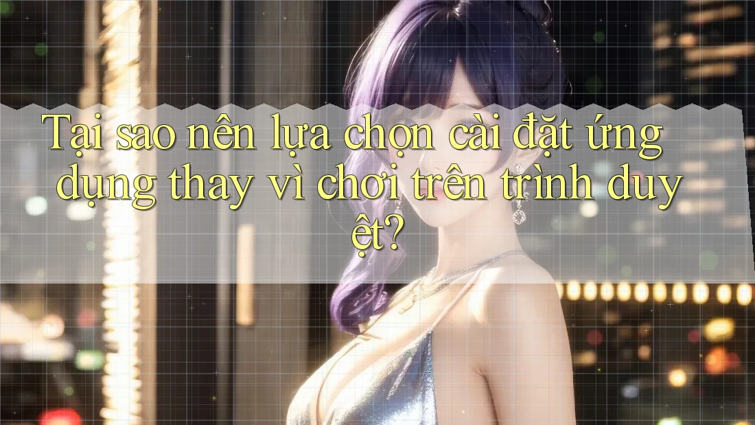 Tại sao nên lựa chọn cài đặt ứng dụng thay vì chơi trên trình duyệt?