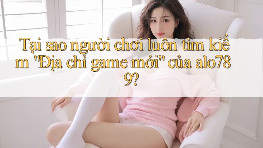 Tại sao người chơi luôn tìm kiếm “Địa chỉ game mới” của alo789?
