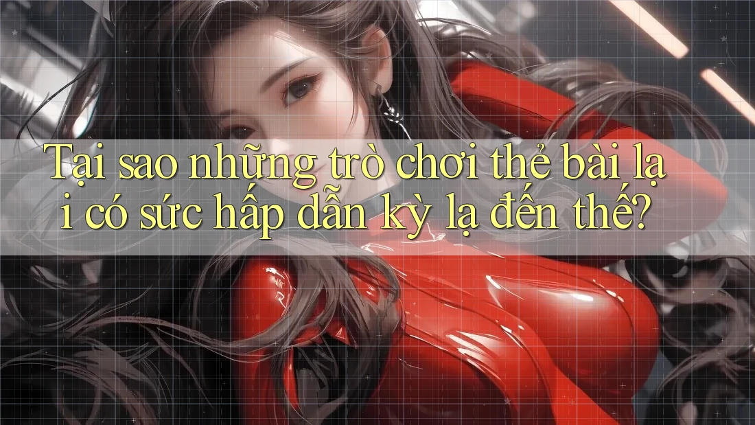 Tại sao những trò chơi thẻ bài lại có sức hấp dẫn kỳ lạ đến thế?