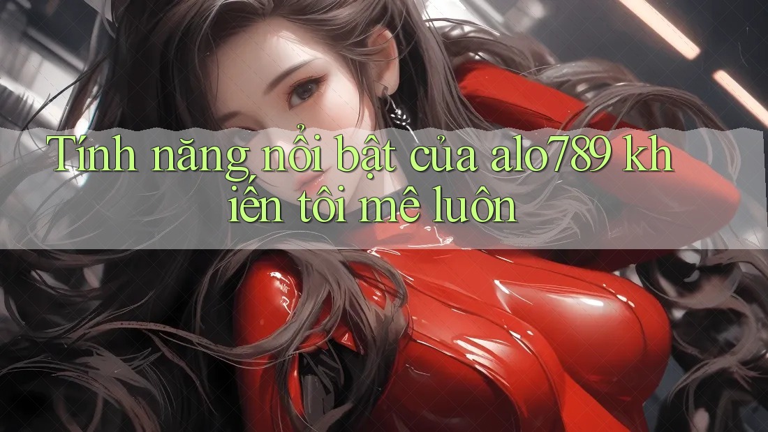 Tính năng nổi bật của alo789 khiến tôi mê luôn