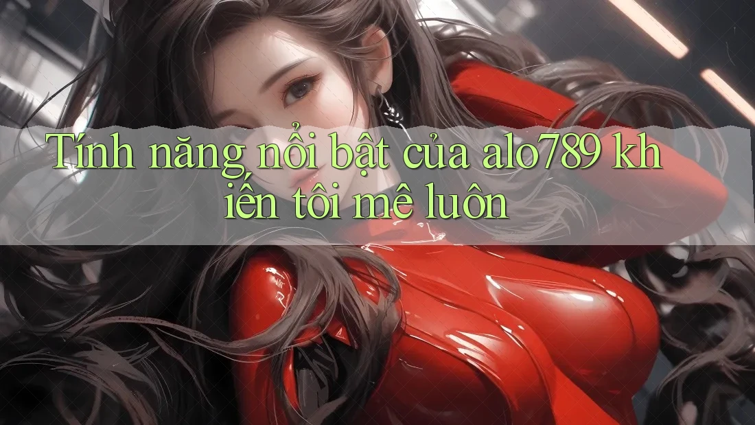 Tính năng nổi bật của alo789 khiến tôi mê luôn
