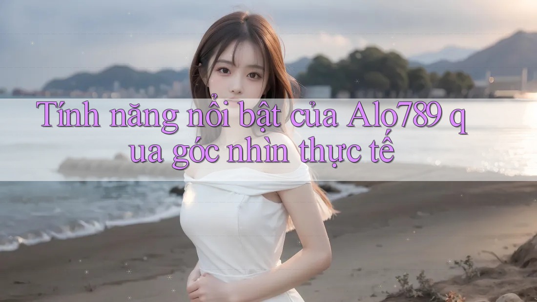 Tính năng nổi bật của alo789 qua góc nhìn thực tế