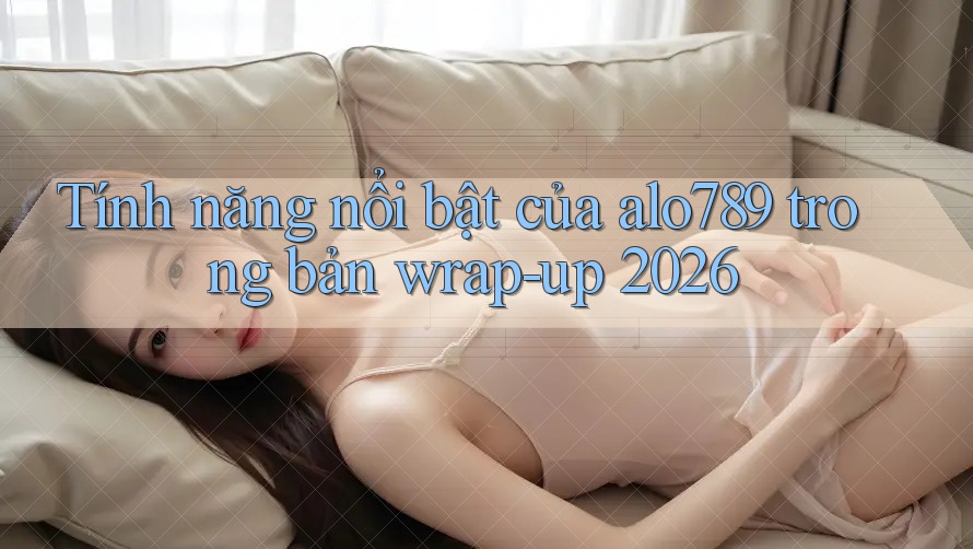 Tính năng nổi bật của alo789 trong bản wrap-up 2026