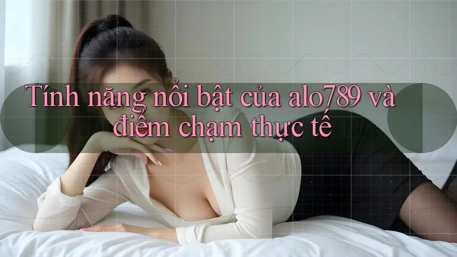 Tính năng nổi bật của alo789 và điểm chạm thực tế Tính năng nổi bật của alo789 và điểm chạm thực tế