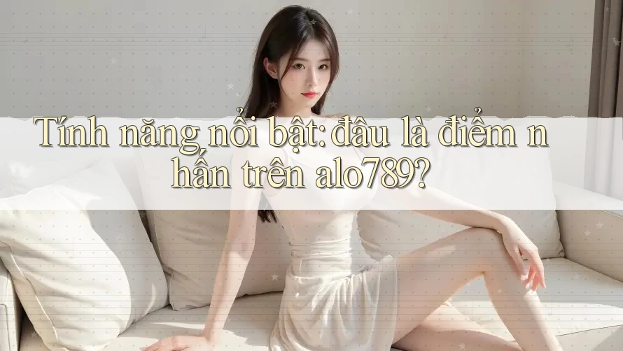Tính năng nổi bật: đâu là điểm nhấn trên alo789?