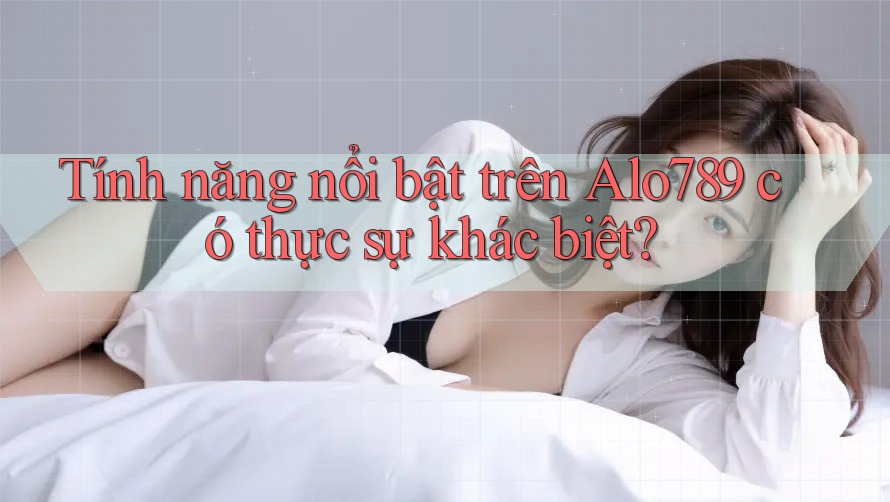 Tính năng nổi bật trên Alo789 có thực sự khác biệt?