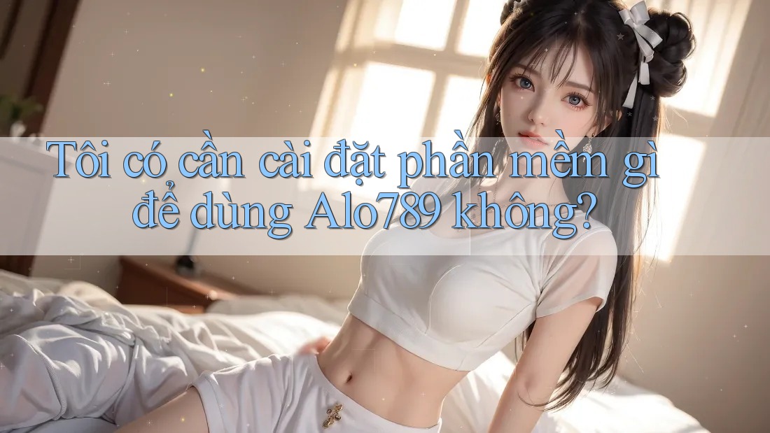 Tôi có cần cài đặt phần mềm gì để dùng Alo789 không?