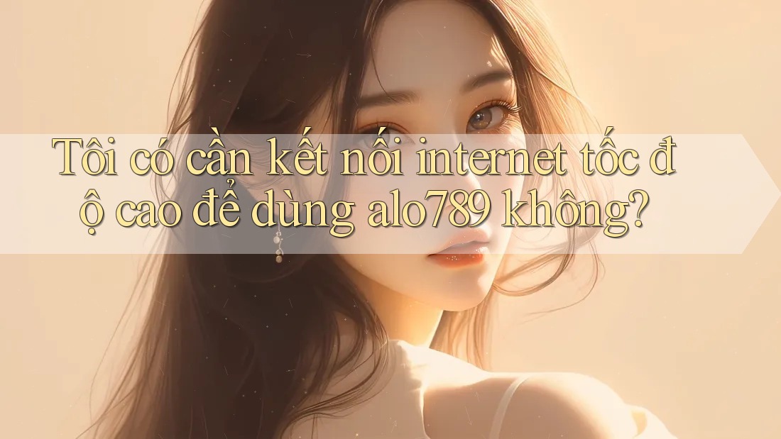Tôi có cần kết nối internet tốc độ cao để dùng alo789 không?