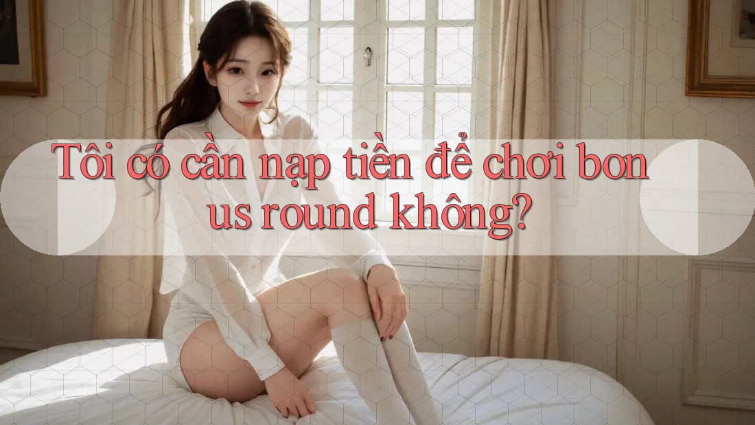 Tôi có cần nạp tiền để chơi bonus round không? Tôi có cần nạp tiền để chơi bonus round không?