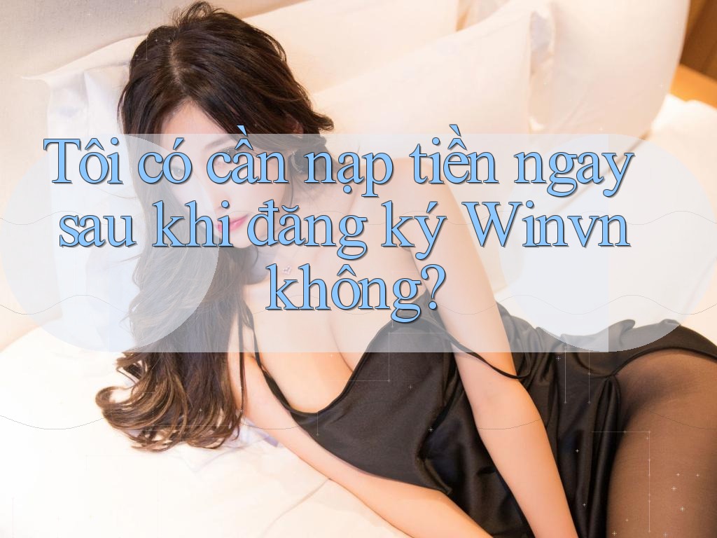 Tôi có cần nạp tiền ngay sau khi đăng ký Winvn không?