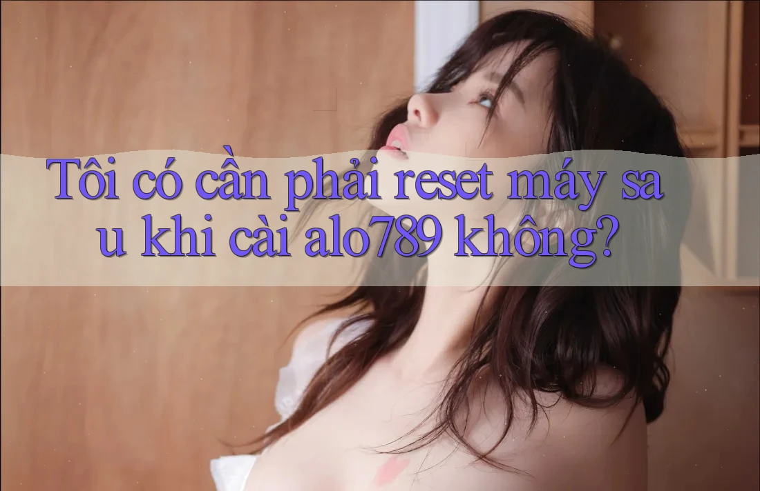 Tôi có cần phải reset máy sau khi cài alo789 không? Tôi có cần phải reset máy sau khi cài alo789 không?