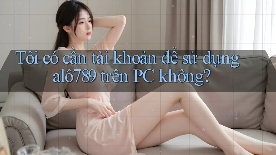 Tôi có cần tài khoản để sử dụng alô789 trên PC không?