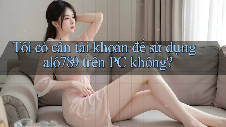 Tôi có cần tài khoản để sử dụng alô789 trên PC không? Tôi có cần tài khoản để sử dụng alô789 trên PC không?