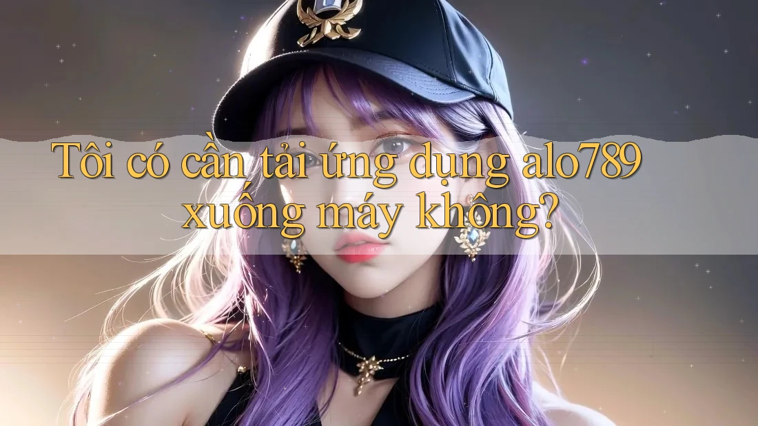 Tôi có cần tải ứng dụng alo789 xuống máy không?