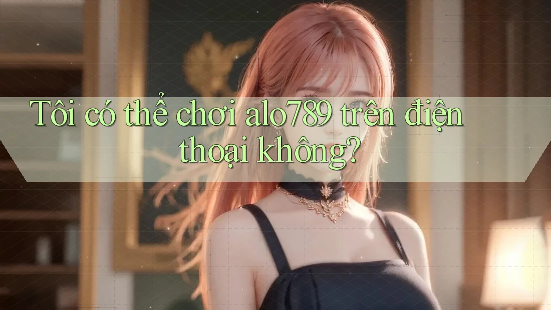 Tôi có thể chơi alo789 trên điện thoại không?