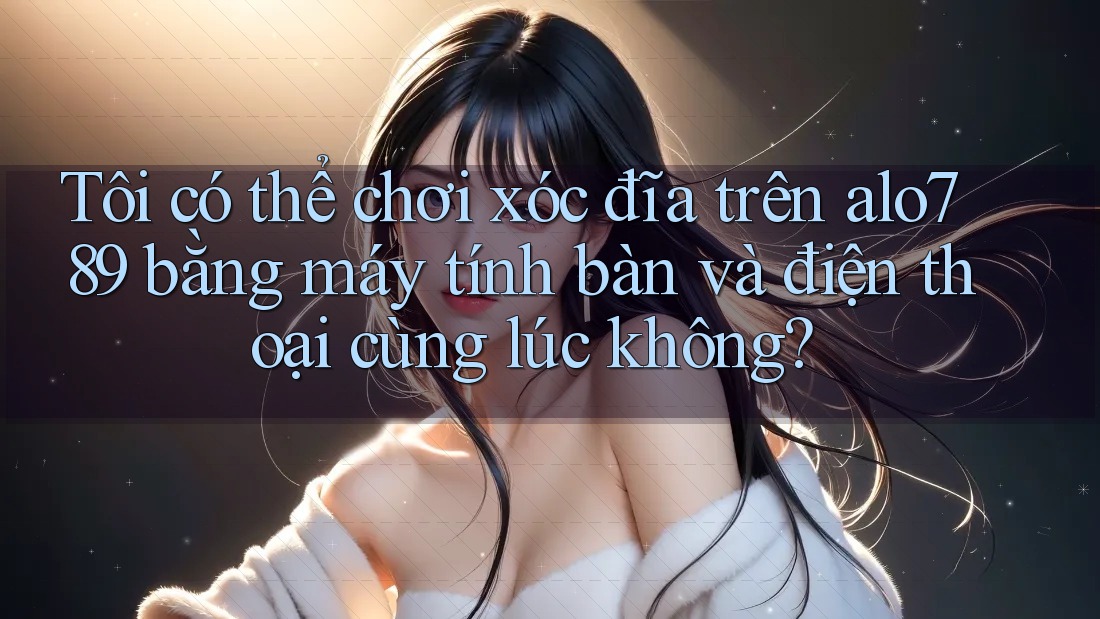 Tôi có thể chơi xóc đĩa trên alo789 bằng máy tính bàn và điện thoại cùng lúc không?
