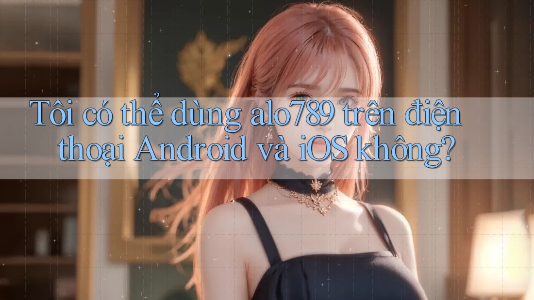 Tôi có thể dùng alo789 trên điện thoại Android và iOS không?