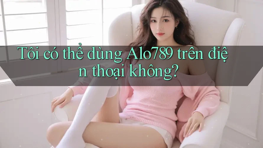Tôi có thể dùng alo789 trên điện thoại không? Tôi có thể dùng alo789 trên điện thoại không?
