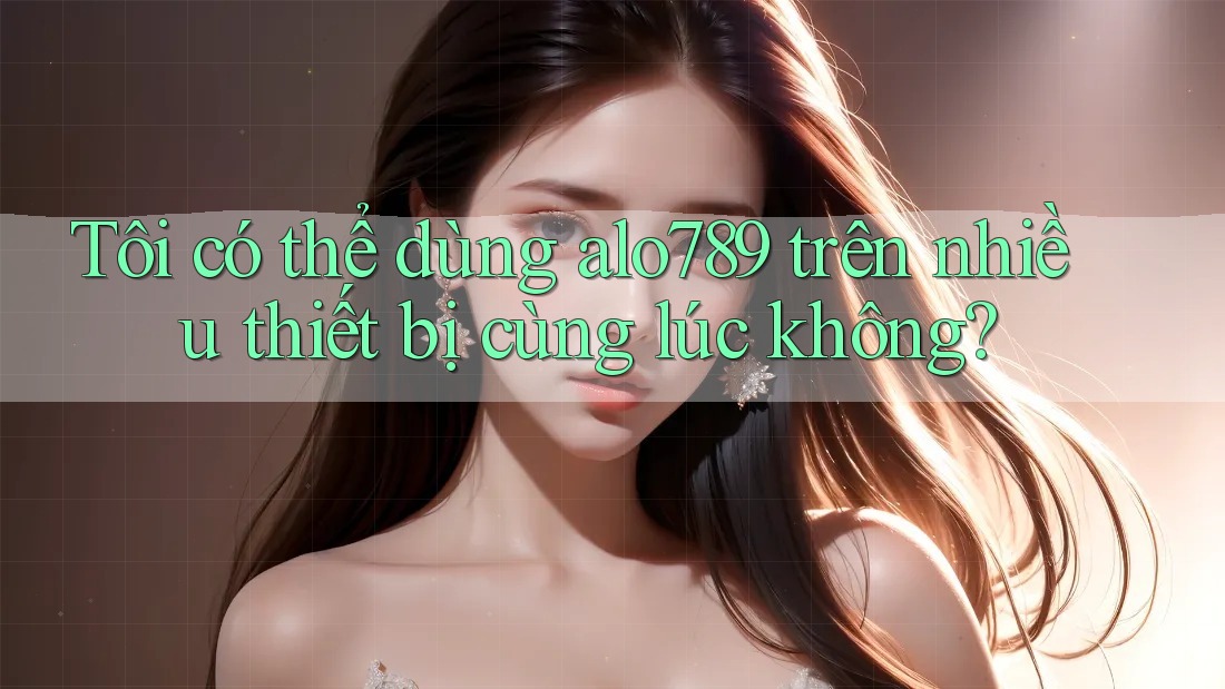 Tôi có thể dùng alo789 trên nhiều thiết bị cùng lúc không?