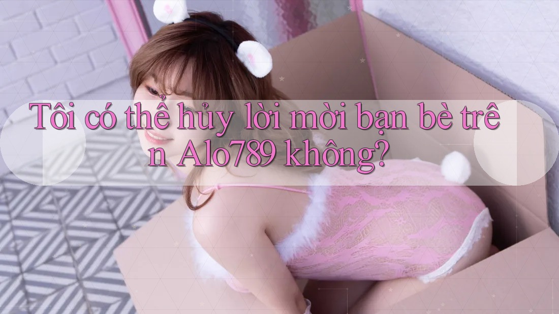 Tôi có thể hủy lời mời bạn bè trên Alo789 không?