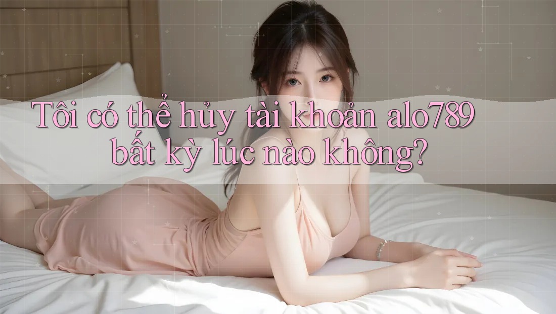 Tôi có thể hủy tài khoản alo789 bất kỳ lúc nào không?