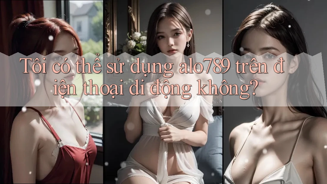 Tôi có thể sử dụng alo789 trên điện thoại di động không?