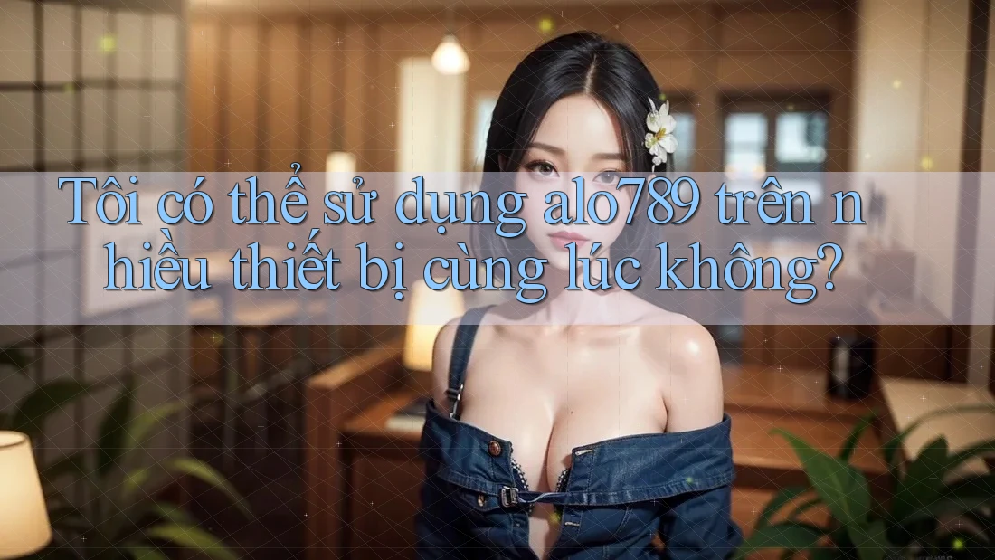 Tôi có thể sử dụng alo789 trên nhiều thiết bị cùng lúc không?