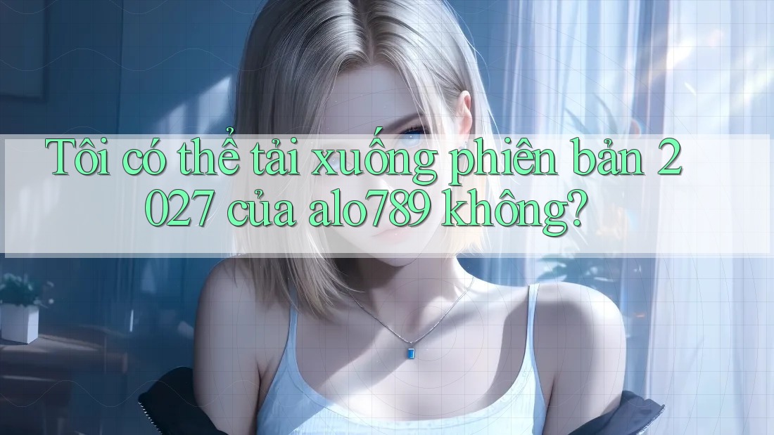 Tôi có thể tải xuống phiên bản 2027 của alo789 không? Tôi có thể tải xuống phiên bản 2027 của alo789 không?
