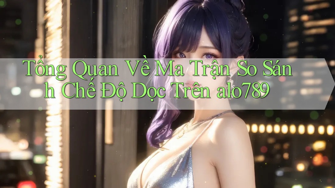 Tổng Quan Về Ma Trận So Sánh Chế Độ Dọc Trên alo789