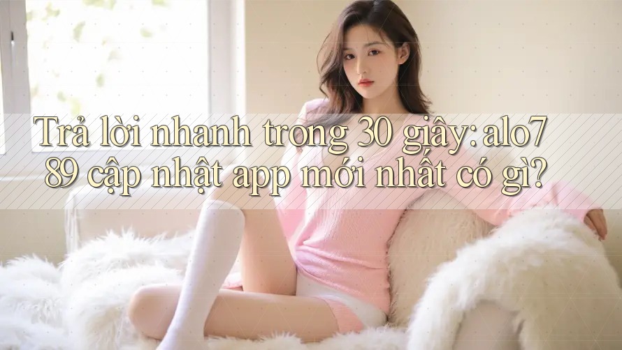 Trả lời nhanh trong 30 giây: alo789 cập nhật app mới nhất có gì?