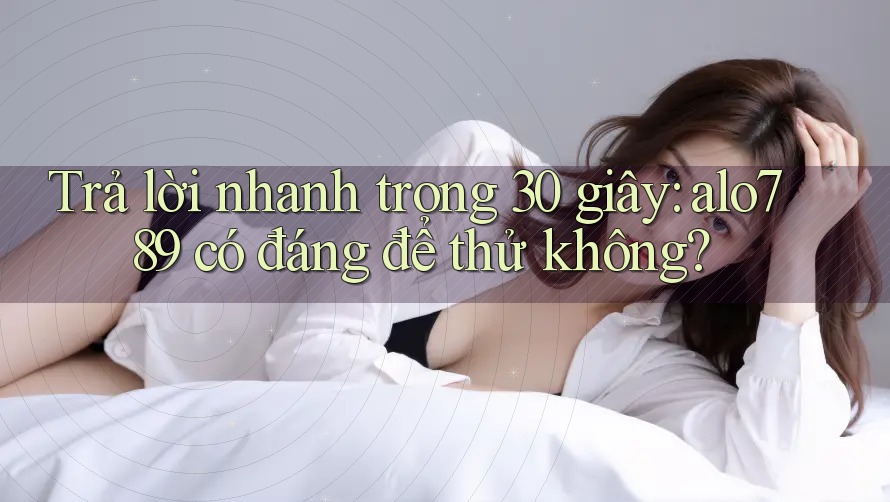 Trả lời nhanh trong 30 giây: alo789 có đáng để thử không?