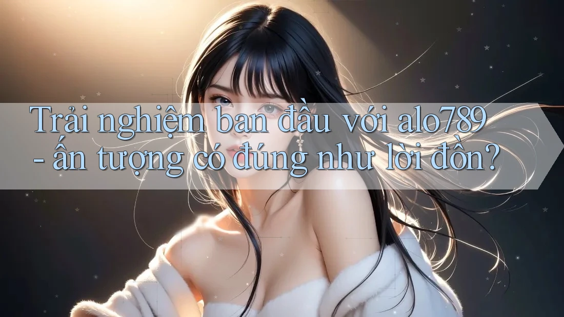 Trải nghiệm ban đầu với alo789 - ấn tượng có đúng như lời đồn?