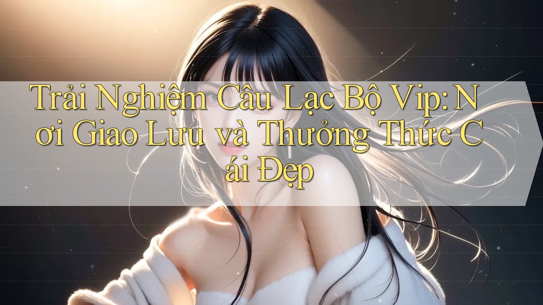 Trải Nghiệm Câu Lạc Bộ Vip: Nơi Giao Lưu và Thưởng Thức Cái Đẹp