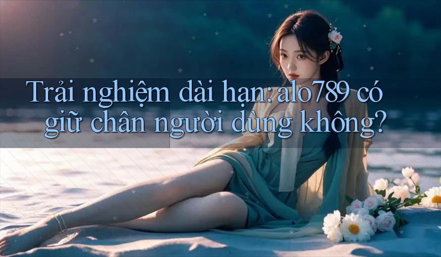 Trải nghiệm dài hạn: alo789 có giữ chân người dùng không?