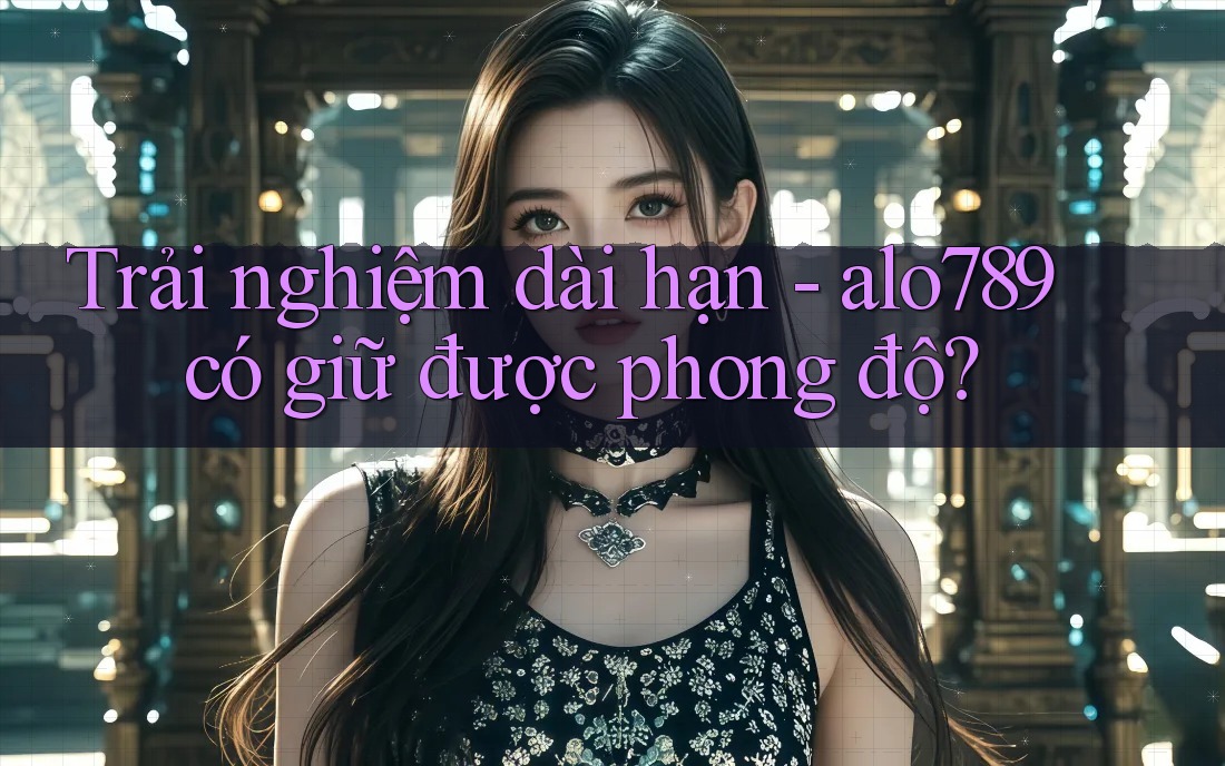 Trải nghiệm dài hạn - alo789 có giữ được phong độ?