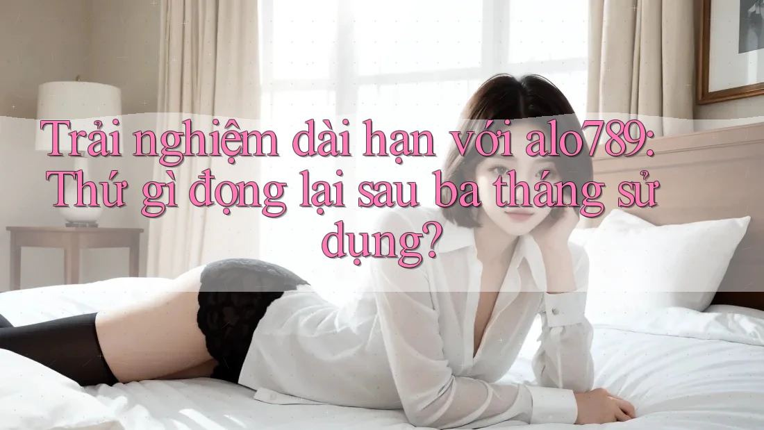 Trải nghiệm dài hạn với alo789: Thứ gì đọng lại sau ba tháng sử dụng?