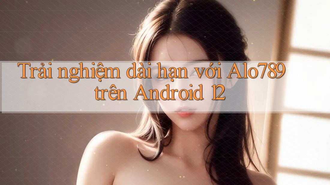 Trải nghiệm dài hạn với Alo789 trên Android 12