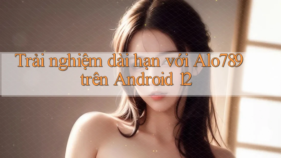 Trải nghiệm dài hạn với Alo789 trên Android 12