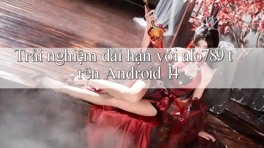 Trải nghiệm dài hạn với alo789 trên Android 14