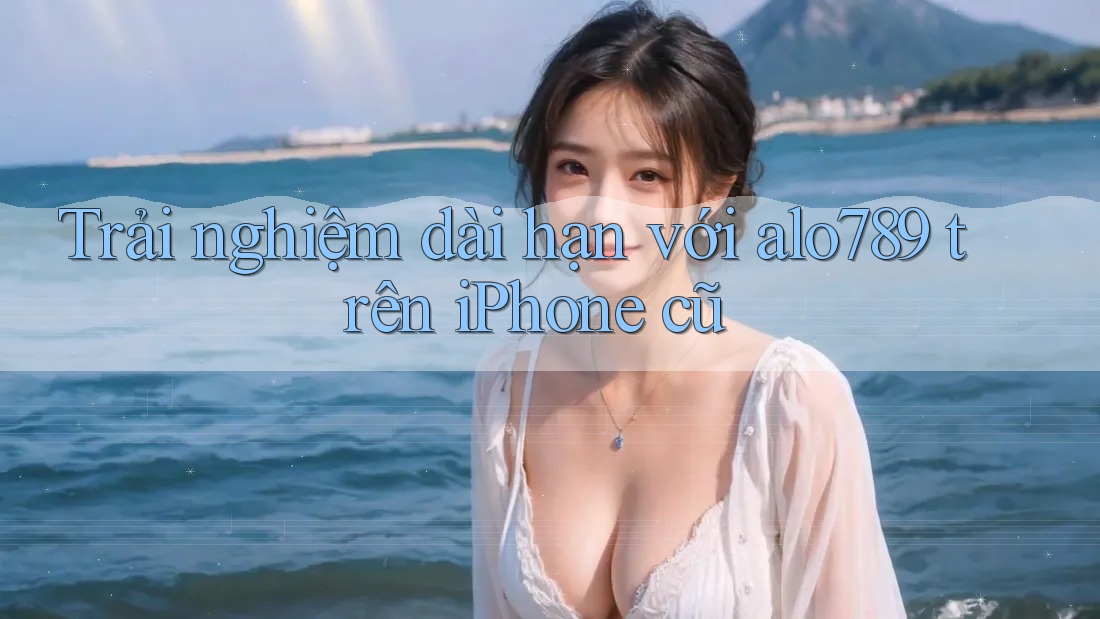 Trải nghiệm dài hạn với alo789 trên iPhone cũ Trải nghiệm dài hạn với alo789 trên iPhone cũ