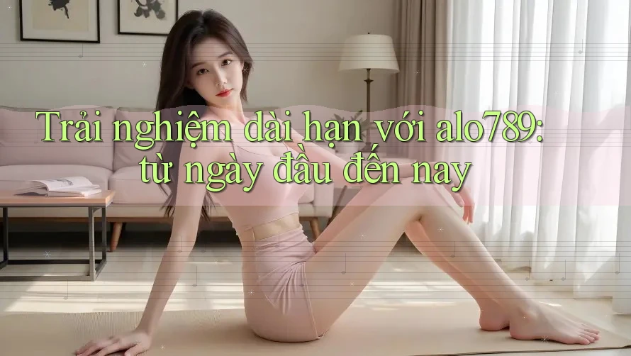 Trải nghiệm dài hạn với alo789: từ ngày đầu đến nay