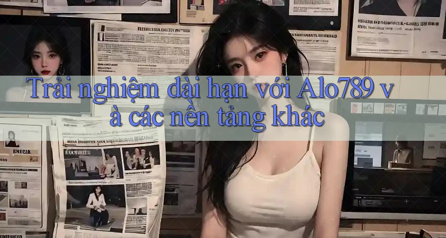 Trải nghiệm dài hạn với Alo789 và các nền tảng khác