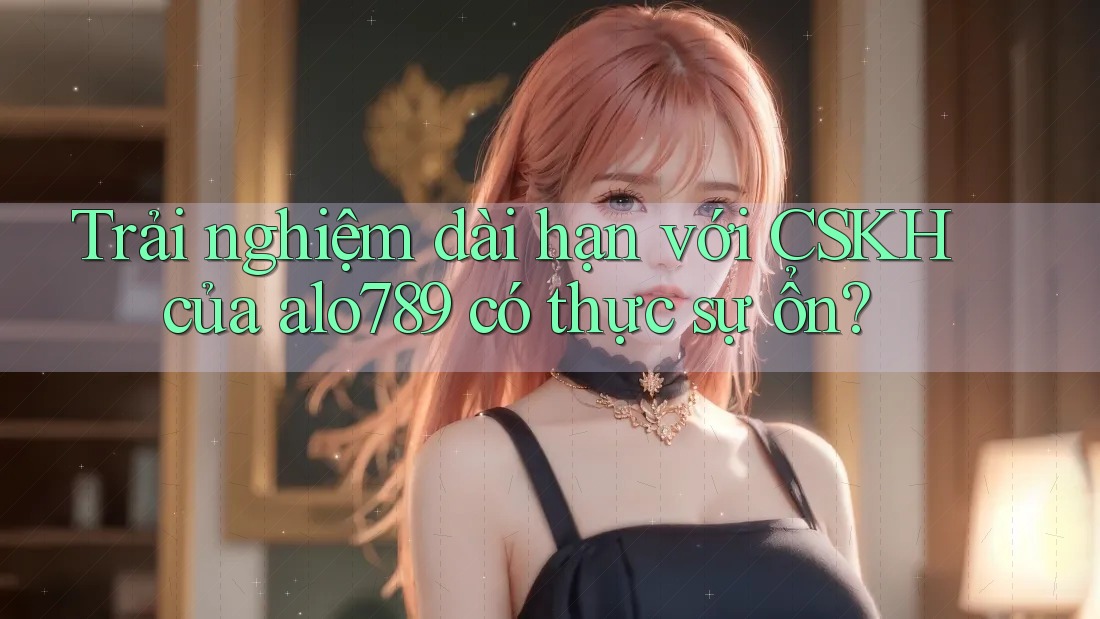 Trải nghiệm dài hạn với CSKH của alo789 có thực sự ổn?